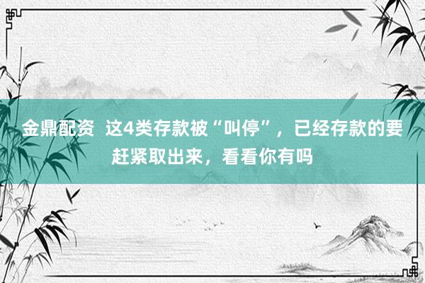 金鼎配资  这4类存款被“叫停”，已经存款的要赶紧取出来，看看你有吗