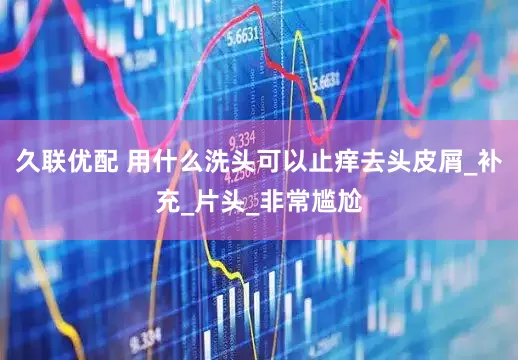 久联优配 用什么洗头可以止痒去头皮屑_补充_片头_非常尴尬