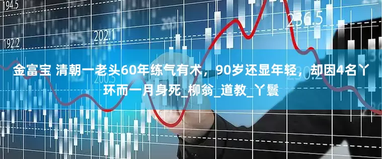 金富宝 清朝一老头60年练气有术，90岁还显年轻，却因4名丫环而一月身死_柳翁_道教_丫鬟