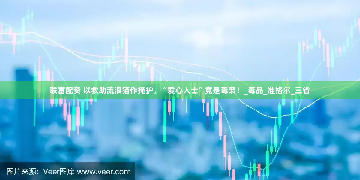 联富配资 以救助流浪猫作掩护，“爱心人士”竟是毒枭！_毒品_准格尔_三省