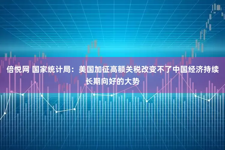 倍悦网 国家统计局：美国加征高额关税改变不了中国经济持续长期向好的大势