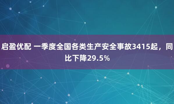 启盈优配 一季度全国各类生产安全事故3415起，同比下降29.5%