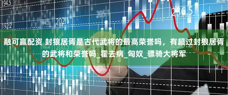 融可赢配资 封狼居胥是古代武将的最高荣誉吗，有超过封狼居胥的武将和荣誉吗_霍去病_匈奴_骠骑大将军