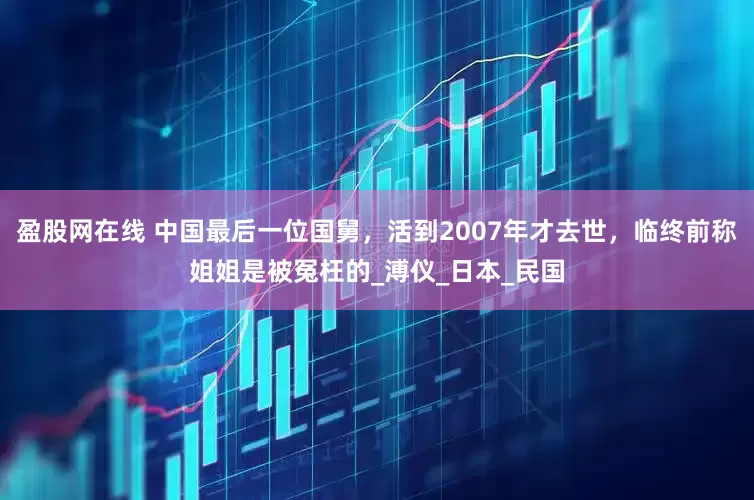 盈股网在线 中国最后一位国舅，活到2007年才去世，临终前称姐姐是被冤枉的_溥仪_日本_民国