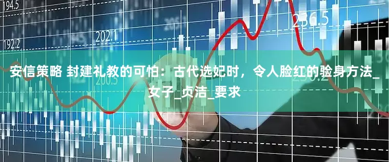 安信策略 封建礼教的可怕：古代选妃时，令人脸红的验身方法_女子_贞洁_要求