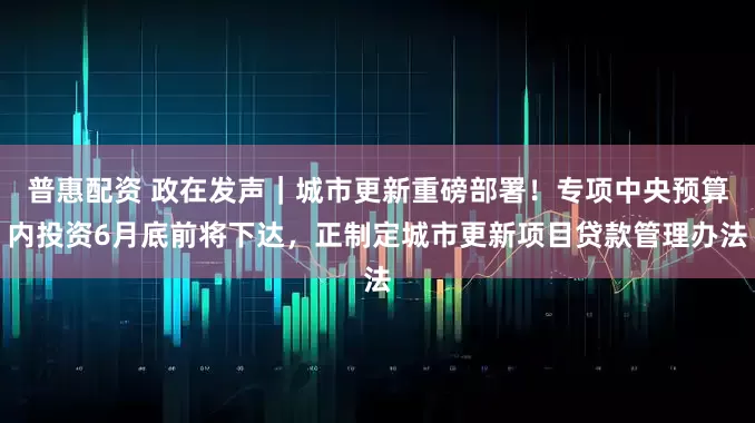 普惠配资 政在发声｜城市更新重磅部署！专项中央预算内投资6月底前将下达，正制定城市更新项目贷款管理办法