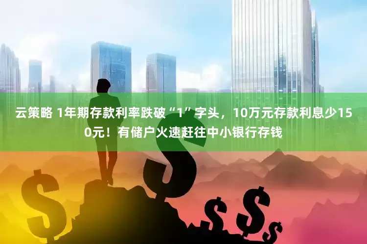 云策略 1年期存款利率跌破“1”字头，10万元存款利息少150元！有储户火速赶往中小银行存钱
