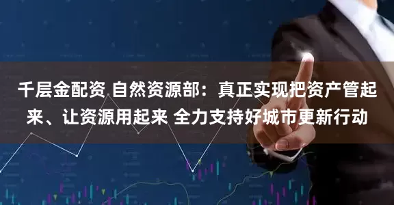 千层金配资 自然资源部：真正实现把资产管起来、让资源用起来 全力支持好城市更新行动