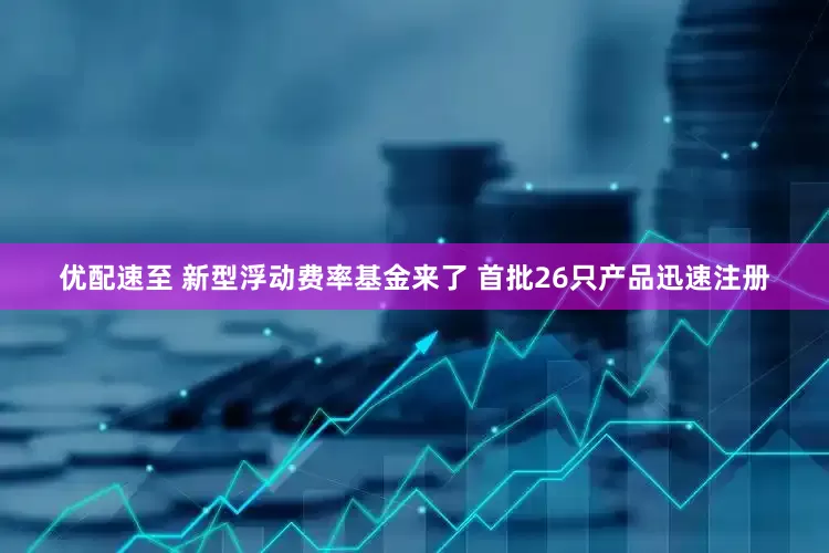 优配速至 新型浮动费率基金来了 首批26只产品迅速注册