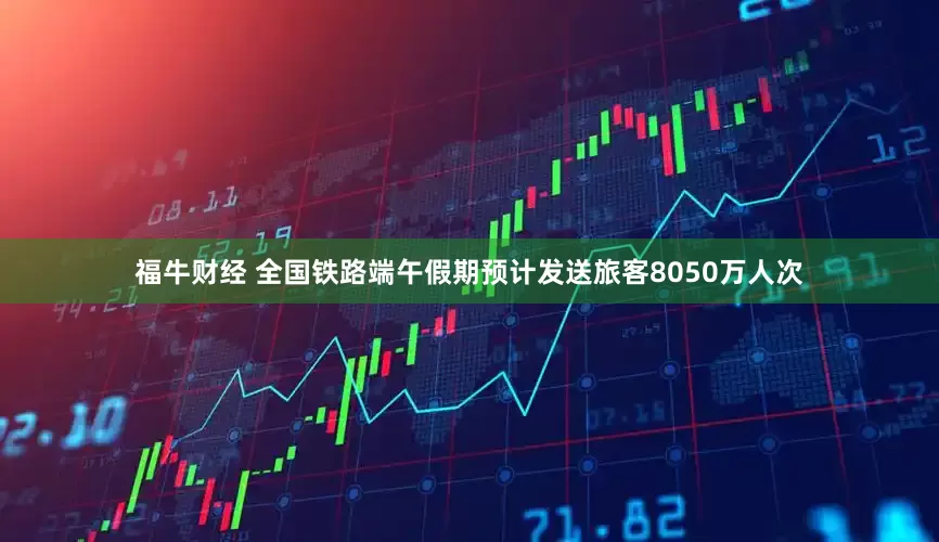 福牛财经 全国铁路端午假期预计发送旅客8050万人次