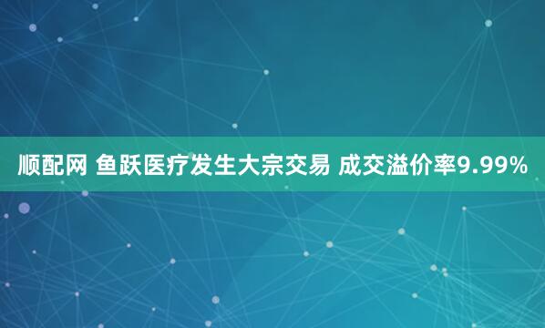 顺配网 鱼跃医疗发生大宗交易 成交溢价率9.99%