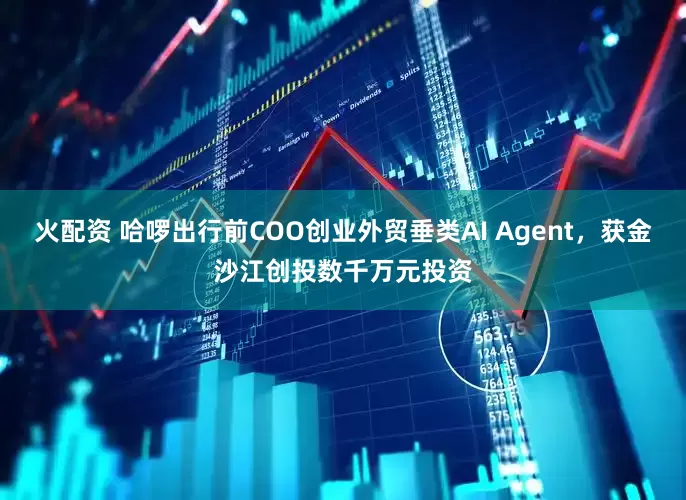 火配资 哈啰出行前COO创业外贸垂类AI Agent，获金沙江创投数千万元投资