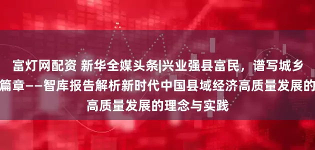 富灯网配资 新华全媒头条|兴业强县富民，谱写城乡融合发展新篇章——智库报告解析新时代中国县域经济高质量发展的理念与实践