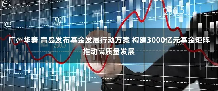 广州华鑫 青岛发布基金发展行动方案 构建3000亿元基金矩阵推动高质量发展