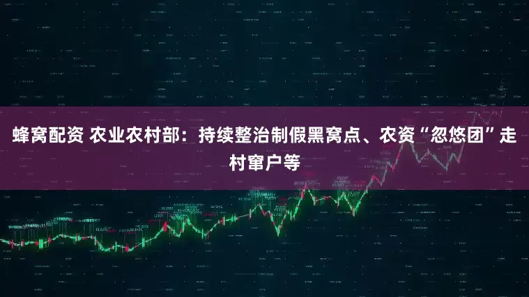 蜂窝配资 农业农村部：持续整治制假黑窝点、农资“忽悠团”走村窜户等